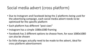 Social media advert (cross platform)
• Due to Instagram and Facebook being the 2 platforms being used for
the advertising campaign, each social media advert needs to be
optimised for the specific platform
• Each platform has different “post sizes”
• Instagram has a simple 1080x1080 framing
• Facebook has 2 different options to choose from, for ease 1080x1080
can also be chosen
• So little changes actually need to be made to the advert, ideal for
cross platform advertisement
 