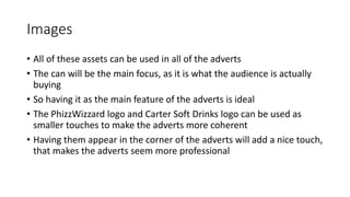 Images
• All of these assets can be used in all of the adverts
• The can will be the main focus, as it is what the audience is actually
buying
• So having it as the main feature of the adverts is ideal
• The PhizzWizzard logo and Carter Soft Drinks logo can be used as
smaller touches to make the adverts more coherent
• Having them appear in the corner of the adverts will add a nice touch,
that makes the adverts seem more professional
 
