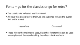 Fonts – go for the classics or go for retro?
• The classics are Helvetica and Garamond
• All have that classic feel to them, so the audience will get the overall
feel to the advert
• These will be the main fonts used, but other font families can be used
to complement them and making the adverts look aesthetic
 