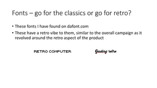 Fonts – go for the classics or go for retro?
• These fonts I have found on dafont.com
• These have a retro vibe to them, similar to the overall campaign as it
revolved around the retro aspect of the product
 