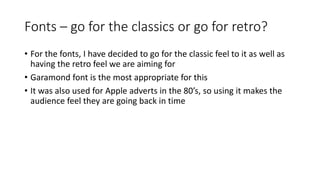 Fonts – go for the classics or go for retro?
• For the fonts, I have decided to go for the classic feel to it as well as
having the retro feel we are aiming for
• Garamond font is the most appropriate for this
• It was also used for Apple adverts in the 80’s, so using it makes the
audience feel they are going back in time
 