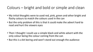 Colours – bright and bold or simple and clean
• My initial thoughts were to used red, pink, green and other bright and
flashy colours to match the colours used in the can
• But the only problem of this is that it could make the advert hard to
read and hurt the viewers eyes
• Then I thought I could use a simple black and white advert with the
only colour being the colour coming from the can
• But this is a bit boring and won’t stand out enough the audience
 
