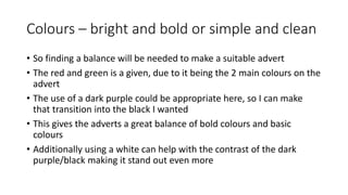 Colours – bright and bold or simple and clean
• So finding a balance will be needed to make a suitable advert
• The red and green is a given, due to it being the 2 main colours on the
advert
• The use of a dark purple could be appropriate here, so I can make
that transition into the black I wanted
• This gives the adverts a great balance of bold colours and basic
colours
• Additionally using a white can help with the contrast of the dark
purple/black making it stand out even more
 