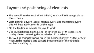 Layout and positioning of elements
• The can will be the focus of the advert, as it is what is being sold to
the audience
• With portrait adverts (social media adverts and magazine adverts)
this will be placed centrally on the page
• On the landscape adverts, this could work
• But having it placed at the side (or covering 1/3 of the space) and
having the text covering the remainder of the advert
• This will be especially powerful in the billboard advert, as the big text
needs to be readable and capture the attention of the potential
audience walking by
 