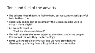 Tone and feel of the adverts
• The adverts need that retro feel to them, but we want to add a playful
twist to them too
• Potentially adding text to accompany the slogan could be used to
make it more playful
• An example could be:
• “Chuck the phone away, [slogan]”
• This will reiterate the ‘retro’ aspect to the advert and make people
think about the way they use technology
• Some will choose an alternative, and we have provided and
alternative by offering them a fizzy drink as that alternative
 