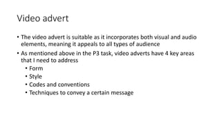 Video advert
• The video advert is suitable as it incorporates both visual and audio
elements, meaning it appeals to all types of audience
• As mentioned above in the P3 task, video adverts have 4 key areas
that I need to address
• Form
• Style
• Codes and conventions
• Techniques to convey a certain message
 