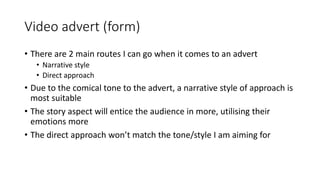 Video advert (form)
• There are 2 main routes I can go when it comes to an advert
• Narrative style
• Direct approach
• Due to the comical tone to the advert, a narrative style of approach is
most suitable
• The story aspect will entice the audience in more, utilising their
emotions more
• The direct approach won’t match the tone/style I am aiming for
 