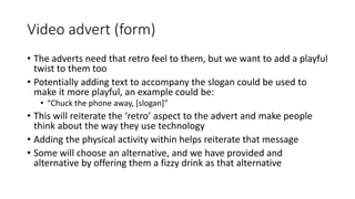 Video advert (form)
• The adverts need that retro feel to them, but we want to add a playful
twist to them too
• Potentially adding text to accompany the slogan could be used to
make it more playful, an example could be:
• “Chuck the phone away, [slogan]”
• This will reiterate the ‘retro’ aspect to the advert and make people
think about the way they use technology
• Adding the physical activity within helps reiterate that message
• Some will choose an alternative, and we have provided and
alternative by offering them a fizzy drink as that alternative
 