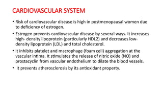 CARDIOVASCULAR SYSTEM
• Risk of cardiovascular disease is high in postmenopausal women due
to deficiency of estrogen.
• Estrogen prevents cardiovascular disease by several ways. It increases
high- density lipoprotein (particularly HDL2) and decreases low-
density lipoprotein (LDL) and total cholesterol.
• lt inhibits platelet and macrophage (foam cell) aggregation at the
vascular intima. It stimulates the release of nitric oxide (NO) and
prostacyclin from vascular endothelium to dilate the blood vessels.
• It prevents atherosclerosis by its antioxidant property.
 