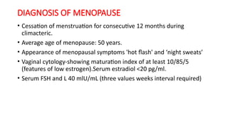 DIAGNOSIS OF MENOPAUSE
• Cessation of menstruation for consecutive 12 months during
climacteric.
• Average age of menopause: 50 years.
• Appearance of menopausal symptoms 'hot flash' and ‘night sweats’
• Vaginal cytology-showing maturation index of at least 10/85/5
(features of low estrogen).Serum estradiol <20 pg/ml.
• Serum FSH and L 40 mlU/mL (three values weeks interval required)
 