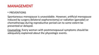 MANAGEMENT
• PREVENTIONS
Spontaneous menopause is unavoidable. However, artificial menopause
induced by surgery (bilateral oophorectomy) or radiation (gonadal) or
chemotherapy during reproductive period can to some extent be
prevented or delayed.
Counseling: Every woman with postmenopausal symptoms should be
adequately explained about the physiologic events.
 