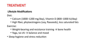 TREATMENT
Lifestyle Modifications
Diet:
• Calcium (1000–1200 mg/day), Vitamin D (800–1000 IU/day)
• High fiber, phytoestrogens (soy, flaxseeds), less saturated fats
Exercise:
• Weight-bearing and resistance training → bone health
• Yoga, tai chi → balance and mood
• Sleep hygiene and stress reduction
 