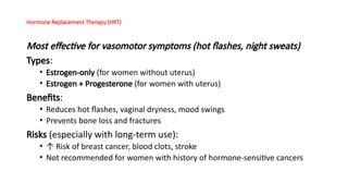 Hormone Replacement Therapy (HRT)
Most effective for vasomotor symptoms (hot flashes, night sweats)
Types:
• Estrogen-only (for women without uterus)
• Estrogen + Progesterone (for women with uterus)
Benefits:
• Reduces hot flashes, vaginal dryness, mood swings
• Prevents bone loss and fractures
Risks (especially with long-term use):
• ↑ Risk of breast cancer, blood clots, stroke
• Not recommended for women with history of hormone-sensitive cancers
 