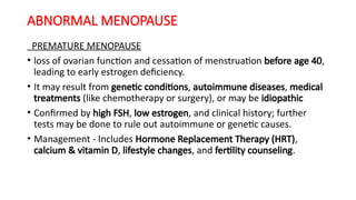 ABNORMAL MENOPAUSE
PREMATURE MENOPAUSE
• loss of ovarian function and cessation of menstruation before age 40,
leading to early estrogen deficiency.
• It may result from genetic conditions, autoimmune diseases, medical
treatments (like chemotherapy or surgery), or may be idiopathic
• Confirmed by high FSH, low estrogen, and clinical history; further
tests may be done to rule out autoimmune or genetic causes.
• Management - Includes Hormone Replacement Therapy (HRT),
calcium & vitamin D, lifestyle changes, and fertility counseling.
 