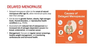 DELAYED MENOPAUSE
• Delayed menopause refers to the onset of natural
menopause after age 55, when menstrual cycles stop
later than average.
• Can be due to genetic factors, obesity, high estrogen
levels, thyroid disorders, or reproductive health
conditions (e.g., PCOS).
• Associated with reduced risk of osteoporosis but
increased risk of estrogen-dependent cancers like
breast, endometrial, and ovarian cancer.
• Management: Focuses on regular cancer screenings,
healthy weight management, and monitoring
cardiovascular and hormonal health.
 
