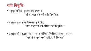 रजो निवृत्तिः
• सुश्रुत संहिता सूत्रस्थानम् ३५/१६
“ ”
स्त्रीणां पञ्चाशते वर्षे रजो निवृत्तिः।
• अष्टाङ्ग हृदयम् शारीरस्थानम् १/११
“ ”
ततः पञ्चाशते वर्षे स्त्रीणां रजो निवृत्तिः।
• —
धातुक्षय और वृद्धावस्था चरक संहिता, चिकी्त्सास्थानम् १५/५
“ ”
सर्वेषां धातूनां क्षयो वृद्धिरिति स्थिरा।
 