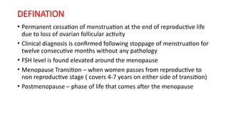 DEFINATION
• Permanent cessation of menstruation at the end of reproductive life
due to loss of ovarian follicular activity
• Clinical diagnosis is confirmed following stoppage of menstruation for
twelve consecutive months without any pathology
• FSH level is found elevated around the menopause
• Menopause Transition – when women passes from reproductive to
non reproductive stage ( covers 4-7 years on either side of transition)
• Postmenopause – phase of life that comes after the menopause
 