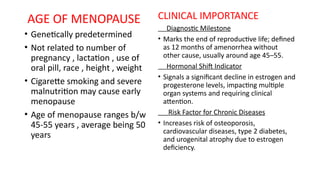 AGE OF MENOPAUSE
• Genetically predetermined
• Not related to number of
pregnancy , lactation , use of
oral pill, race , height , weight
• Cigarette smoking and severe
malnutrition may cause early
menopause
• Age of menopause ranges b/w
45-55 years , average being 50
years
CLINICAL IMPORTANCE
Diagnostic Milestone
• Marks the end of reproductive life; defined
as 12 months of amenorrhea without
other cause, usually around age 45–55.
Hormonal Shift Indicator
• Signals a significant decline in estrogen and
progesterone levels, impacting multiple
organ systems and requiring clinical
attention.
Risk Factor for Chronic Diseases
• Increases risk of osteoporosis,
cardiovascular diseases, type 2 diabetes,
and urogenital atrophy due to estrogen
deficiency.
 