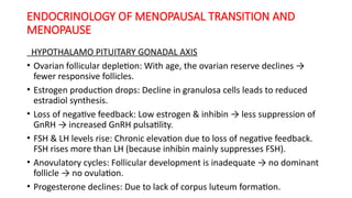 ENDOCRINOLOGY OF MENOPAUSAL TRANSITION AND
MENOPAUSE
HYPOTHALAMO PITUITARY GONADAL AXIS
• Ovarian follicular depletion: With age, the ovarian reserve declines →
fewer responsive follicles.
• Estrogen production drops: Decline in granulosa cells leads to reduced
estradiol synthesis.
• Loss of negative feedback: Low estrogen & inhibin → less suppression of
GnRH → increased GnRH pulsatility.
• FSH & LH levels rise: Chronic elevation due to loss of negative feedback.
FSH rises more than LH (because inhibin mainly suppresses FSH).
• Anovulatory cycles: Follicular development is inadequate → no dominant
follicle → no ovulation.
• Progesterone declines: Due to lack of corpus luteum formation.
 