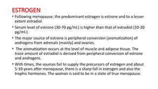 ESTROGEN
• Following menopause, the predominant estrogen is estrone and to a lesser
extent estradiol.
• Serum level of estrone (30-70 pg/mL) is higher than that of estradiol (10-20
pg/ml.).
• The major source of estrone is peripheral conversion (aromatization) of
androgens from adrenals (mainly) and ovaries.
• The aromatization occurs at the level of muscle and adipose tissue. The
trace amount of estradiol is derived from peripheral conversion of estrone
and androgens.
• With times, the sources fail to supply the precursors of estrogen and about
5-10 years after menopause, there is a sharp fall in estrogen and also the
trophic hormones. The woman is said to be in a state of true menopause.
 