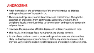 ANDROGENS
• After menopause, the stromal cells of the ovary continue to produce
androgens because of increase in LH.
• The main androgens are androstenedione and testosterone. Though the
secretion of androgens from postmenopausal ovary are more, their
peripheral levels are reduced due to conversion of androgens to estrone in
adipose tissue.
• However, the cumulative effect is decrease in-estrogen: androgen ratio.
• This results in increased facial hair growth and change in voice.
• As the obese patient converts more androgens into estrone, they are less
likely to develop symptoms of estrogen deficiency and osteoporosis. But,
they are vulnerable to endometrial hyperplasia and endometrial carcinoma.
 