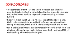 GONADOTROPINS
• The secretions of both FSH and LH are increased due to absent
negative feedback effect of estradiol and inhibin or due to enhanced
responsiveness of pituitary to gonadotropin-releasing hormone
(GnRH).
• Rise in FSH is about 10-20 fold whereas that of LH is about 3-fold.
GnRH pulse section is increased both in frequency and amplitude.
During menopause, there is fall in the level of prolactin and inhibin.
• Fall in the level of inhibin, lead to increase in the level of FSH from the
pituitary. Ultimately, due to physiologic aging GnRH and both FSH, LH
decline along with decline of estrogens.
 