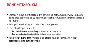 BONE METABOLISM
• Estrogen plays a critical role by: Inhibiting osteoclast activity (reduces
bone breakdown) and Supporting osteoblast function (promotes bone
formation)
• Estrogen levels drop sharply after menopause.
• Loss of estrogen leads to:
• Increased osteoclast activity → More bone resorption
• Decreased osteoblast activity → Less bone formation
• Result: Net bone loss, weakening of bones, and increased risk of
osteopenia and osteoporosis
 