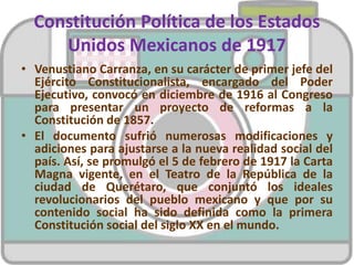 Constitución Política de los Estados
Unidos Mexicanos de 1917
• Venustiano Carranza, en su carácter de primer jefe del
Ejército Constitucionalista, encargado del Poder
Ejecutivo, convocó en diciembre de 1916 al Congreso
para presentar un proyecto de reformas a la
Constitución de 1857.
• El documento sufrió numerosas modificaciones y
adiciones para ajustarse a la nueva realidad social del
país. Así, se promulgó el 5 de febrero de 1917 la Carta
Magna vigente, en el Teatro de la República de la
ciudad de Querétaro, que conjuntó los ideales
revolucionarios del pueblo mexicano y que por su
contenido social ha sido definida como la primera
Constitución social del siglo XX en el mundo.
 