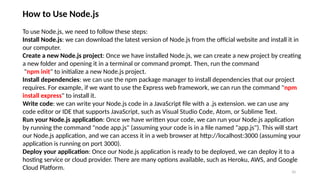 10
How to Use Node.js
To use Node.js, we need to follow these steps:
Install Node.js: we can download the latest version of Node.js from the official website and install it in
our computer.
Create a new Node.js project: Once we have installed Node.js, we can create a new project by creating
a new folder and opening it in a terminal or command prompt. Then, run the command
"npm init" to initialize a new Node.js project.
Install dependencies: we can use the npm package manager to install dependencies that our project
requires. For example, if we want to use the Express web framework, we can run the command "npm
install express" to install it.
Write code: we can write your Node.js code in a JavaScript file with a .js extension. we can use any
code editor or IDE that supports JavaScript, such as Visual Studio Code, Atom, or Sublime Text.
Run your Node.js application: Once we have written your code, we can run your Node.js application
by running the command "node app.js" (assuming your code is in a file named "app.js"). This will start
our Node.js application, and we can access it in a web browser at http://localhost:3000 (assuming your
application is running on port 3000).
Deploy your application: Once our Node.js application is ready to be deployed, we can deploy it to a
hosting service or cloud provider. There are many options available, such as Heroku, AWS, and Google
Cloud Platform.
 