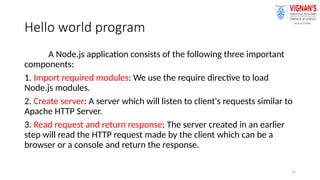 12
Hello world program
A Node.js application consists of the following three important
components:
1. Import required modules: We use the require directive to load
Node.js modules.
2. Create server: A server which will listen to client's requests similar to
Apache HTTP Server.
3. Read request and return response: The server created in an earlier
step will read the HTTP request made by the client which can be a
browser or a console and return the response.
 