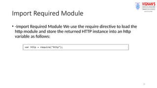 13
Import Required Module
• -Import Required Module We use the require directive to load the
http module and store the returned HTTP instance into an http
variable as follows:
 