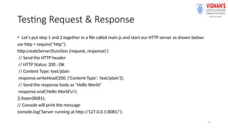 15
Testing Request & Response
• Let's put step 1 and 2 together in a file called main.js and start our HTTP server as shown below:
var http = require("http");
http.createServer(function (request, response) {
// Send the HTTP header
// HTTP Status: 200 : OK
// Content Type: text/plain
response.writeHead(200, {'Content-Type': 'text/plain'});
// Send the response body as "Hello World"
response.end('Hello Worldn');
}).listen(8081);
// Console will print the message
console.log('Server running at http://127.0.0.1:8081/');
 