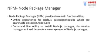 22
NPM- Node Package Manager
• Node Package Manager (NPM) provides two main functionalities:
• Online repositories for node.js packages/modules which are
searchable on search.nodejs.org
• Command line utility to install Node.js packages, do version
management and dependency management of Node.js packages.
 