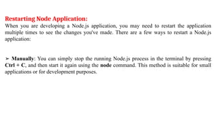 Restarting Node Application:
When you are developing a Node.js application, you may need to restart the application
multiple times to see the changes you've made. There are a few ways to restart a Node.js
application:
➢ Manually: You can simply stop the running Node.js process in the terminal by pressing
Ctrl + C, and then start it again using the node command. This method is suitable for small
applications or for development purposes.
 