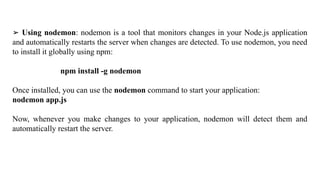 ➢ Using nodemon: nodemon is a tool that monitors changes in your Node.js application
and automatically restarts the server when changes are detected. To use nodemon, you need
to install it globally using npm:
npm install -g nodemon
Once installed, you can use the nodemon command to start your application:
nodemon app.js
Now, whenever you make changes to your application, nodemon will detect them and
automatically restart the server.
 