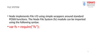 31
FILE SYSTEM
• Node implements File I/O using simple wrappers around standard
POSIX functions. The Node File System (fs) module can be imported
using the following syntax:
•var fs = require("fs");
 