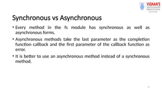 32
Synchronous vs Asynchronous
• Every method in the fs module has synchronous as well as
asynchronous forms.
• Asynchronous methods take the last parameter as the completion
function callback and the first parameter of the callback function as
error.
• It is better to use an asynchronous method instead of a synchronous
method.
 