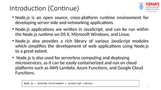 3
Introduction (Continue)
• Node.js is an open source, cross-platform runtime environment for
developing server-side and networking applications.
• Node.js applications are written in JavaScript, and can be run within
the Node.js runtime on OS X, Microsoft Windows, and Linux.
• Node.js also provides a rich library of various JavaScript modules
which simplifies the development of web applications using Node.js
to a great extent.
• Node.js is also used for serverless computing and deploying
microservices, as it can be easily containerized and run on cloud
platforms such as AWS Lambda, Azure Functions, and Google Cloud
Functions.
 
