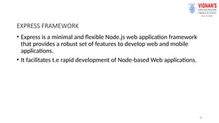 40
EXPRESS FRAMEWORK
• Express is a minimal and flexible Node.js web application framework
that provides a robust set of features to develop web and mobile
applications.
• It facilitates t.e rapid development of Node-based Web applications.
 