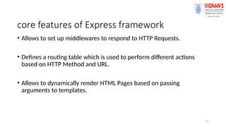 41
core features of Express framework
• Allows to set up middlewares to respond to HTTP Requests.
• Defines a routing table which is used to perform different actions
based on HTTP Method and URL.
• Allows to dynamically render HTML Pages based on passing
arguments to templates.
 