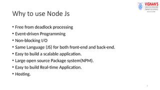 7
Why to use Node Js
• Free from deadlock processing
• Event-driven Programming
• Non-blocking I/O
• Same Language (JS) for both front-end and back-end.
• Easy to build a scalable application.
• Large open source Package system(NPM).
• Easy to build Real-time Application.
• Hosting.
 