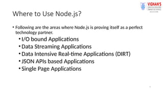 9
Where to Use Node.js?
• Following are the areas where Node.js is proving itself as a perfect
technology partner.
•I/O bound Applications
•Data Streaming Applications
•Data Intensive Real-time Applications (DIRT)
•JSON APIs based Applications
•Single Page Applications
 