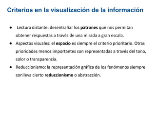 Criterios en la visualización de la información
● Lectura distante: desentrañar los patrones que nos permitan
obtener respuestas a través de una mirada a gran escala.
● Aspectos visuales: el espacio es siempre el criterio prioritario. Otras
prioridades menos importantes son representadas a través del tono,
color o transparencia.
● Reduccionismo: la representación gráfica de los fenómenos siempre
conlleva cierto reduccionismo o abstracción.
 