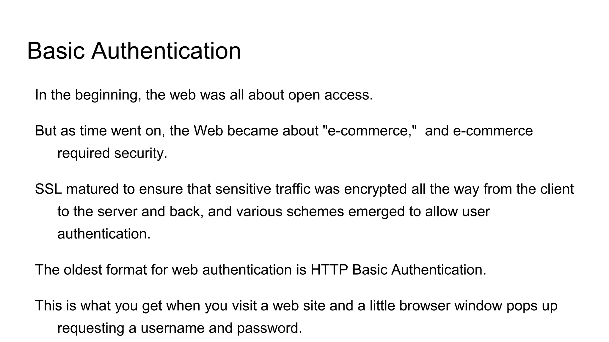Basic Authentication
In the beginning, the web was all about open access.
But as time went on, the Web became about "e-commerce," and e-commerce
required security.
SSL matured to ensure that sensitive traffic was encrypted all the way from the client
to the server and back, and various schemes emerged to allow user
authentication.
The oldest format for web authentication is HTTP Basic Authentication.
This is what you get when you visit a web site and a little browser window pops up
requesting a username and password.
 