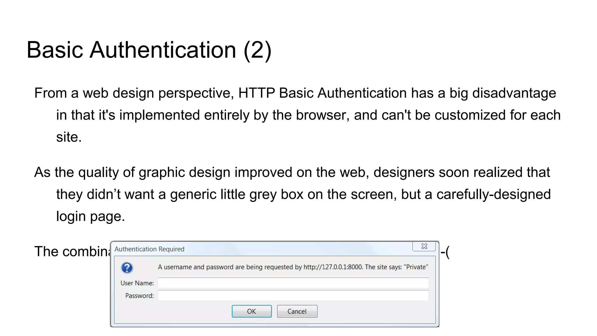 Basic Authentication (2)
From a web design perspective, HTTP Basic Authentication has a big disadvantage
in that it's implemented entirely by the browser, and can't be customized for each
site.
As the quality of graphic design improved on the web, designers soon realized that
they didn’t want a generic little grey box on the screen, but a carefully-designed
login page.
The combination of HTTP Basic and HTML just didn't allow this. :-(
 