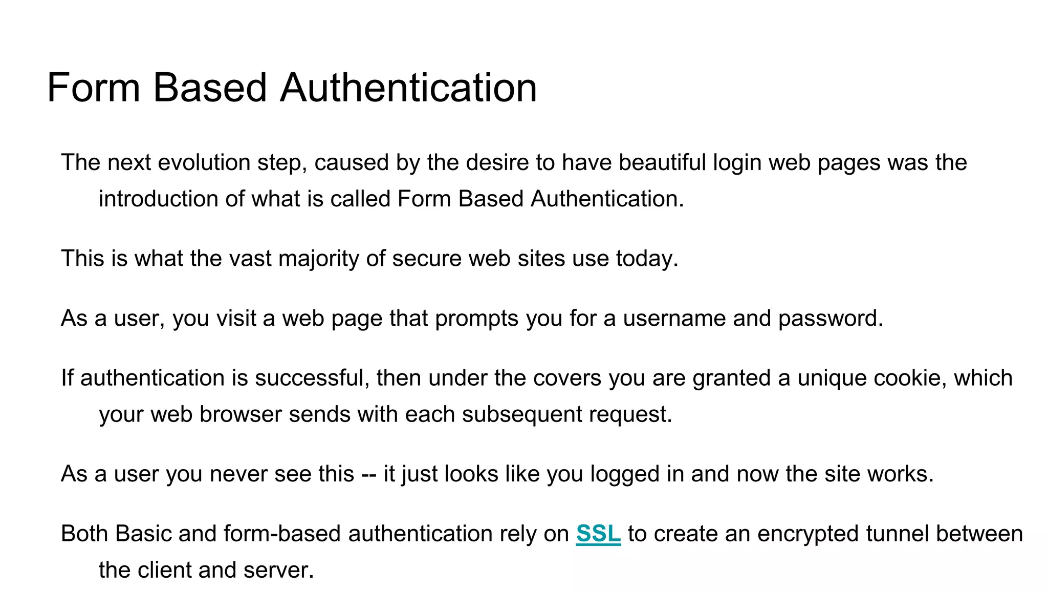 Form Based Authentication
The next evolution step, caused by the desire to have beautiful login web pages was the
introduction of what is called Form Based Authentication.
This is what the vast majority of secure web sites use today.
As a user, you visit a web page that prompts you for a username and password.
If authentication is successful, then under the covers you are granted a unique cookie, which
your web browser sends with each subsequent request.
As a user you never see this -- it just looks like you logged in and now the site works.
Both Basic and form-based authentication rely on SSL to create an encrypted tunnel between
the client and server.
 