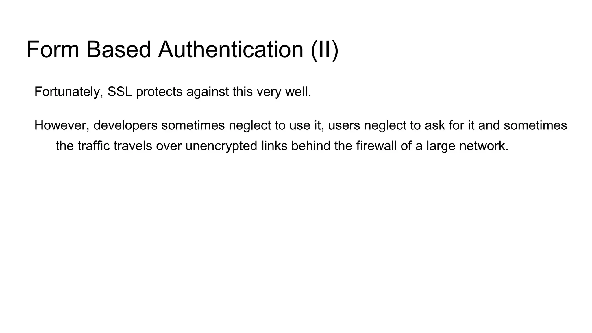 Form Based Authentication (II)
Fortunately, SSL protects against this very well.
However, developers sometimes neglect to use it, users neglect to ask for it and sometimes
the traffic travels over unencrypted links behind the firewall of a large network.
 
