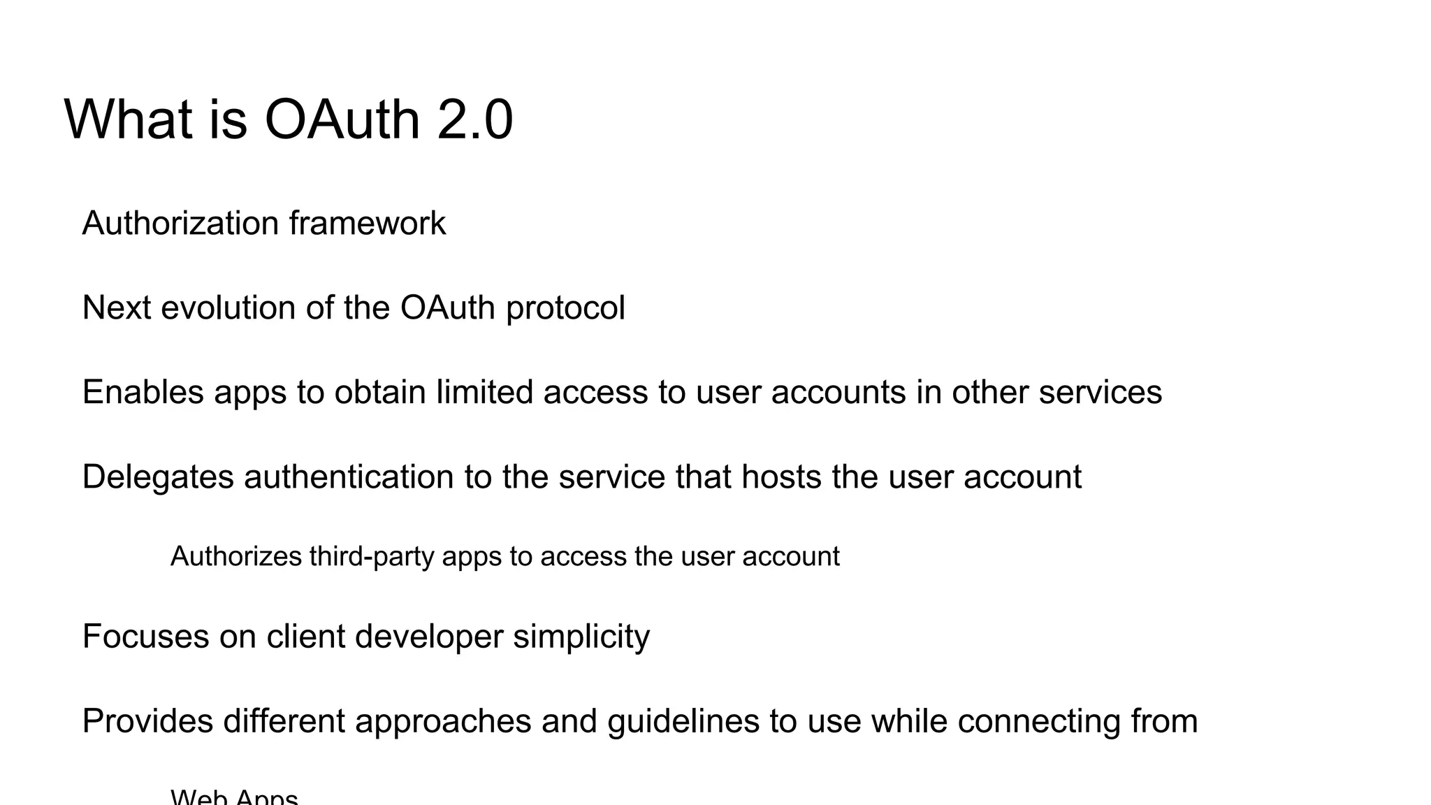 What is OAuth 2.0
Authorization framework
Next evolution of the OAuth protocol
Enables apps to obtain limited access to user accounts in other services
Delegates authentication to the service that hosts the user account
Authorizes third-party apps to access the user account
Focuses on client developer simplicity
Provides different approaches and guidelines to use while connecting from
 