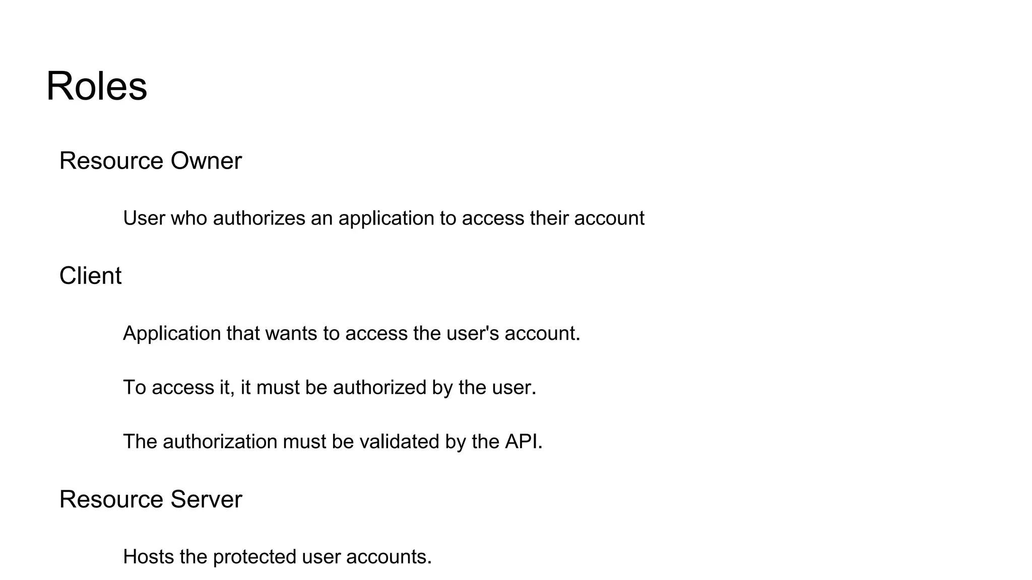 Roles
Resource Owner
User who authorizes an application to access their account
Client
Application that wants to access the user's account.
To access it, it must be authorized by the user.
The authorization must be validated by the API.
Resource Server
Hosts the protected user accounts.
 