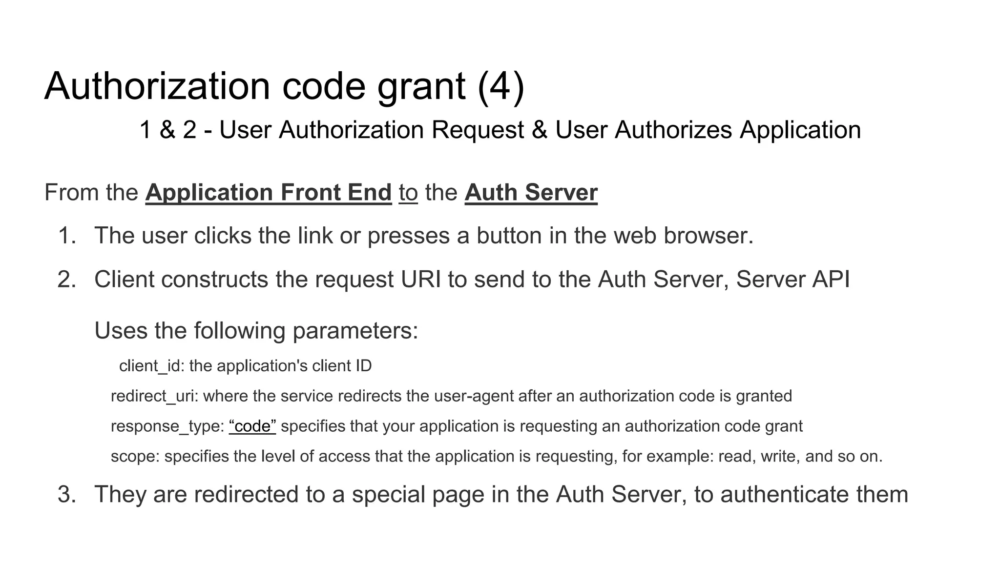 Authorization code grant (4)
1 & 2 - User Authorization Request & User Authorizes Application
From the Application Front End to the Auth Server
1. The user clicks the link or presses a button in the web browser.
2. Client constructs the request URI to send to the Auth Server, Server API
Uses the following parameters:
client_id: the application's client ID
redirect_uri: where the service redirects the user-agent after an authorization code is granted
response_type: “code” specifies that your application is requesting an authorization code grant
scope: specifies the level of access that the application is requesting, for example: read, write, and so on.
3. They are redirected to a special page in the Auth Server, to authenticate them
 
